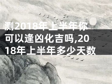 测2018年上半年你可以逢凶化吉吗,2018年上半年多少天数