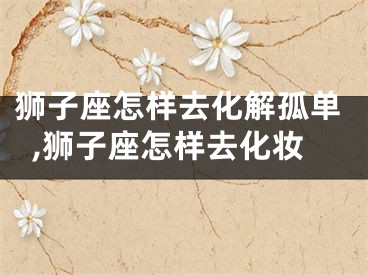 狮子座怎样去化解孤单,狮子座怎样去化妆