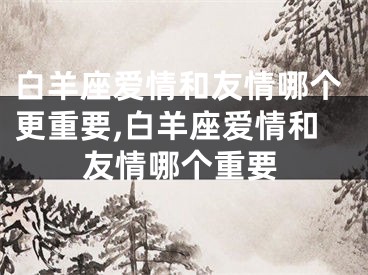 白羊座爱情和友情哪个更重要,白羊座爱情和友情哪个重要