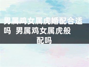 男属鸡女属虎婚配合适吗  男属鸡女属虎般配吗