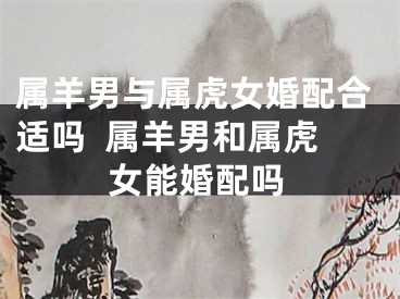 属羊男与属虎女婚配合适吗  属羊男和属虎女能婚配吗
