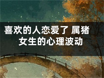 喜欢的人恋爱了 属猪女生的心理波动