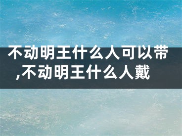 不动明王什么人可以带,不动明王什么人戴