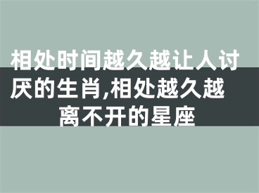 相处时间越久越让人讨厌的生肖,相处越久越离不开的星座