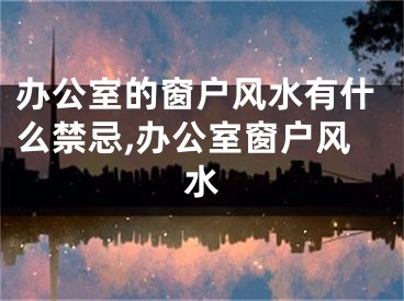 办公室的窗户风水有什么禁忌,办公室窗户风水