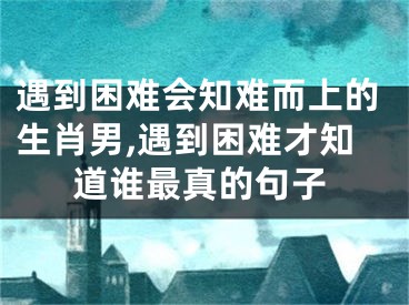 遇到困难会知难而上的生肖男,遇到困难才知道谁最真的句子