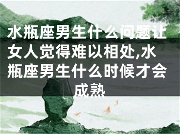 水瓶座男生什么问题让女人觉得难以相处,水瓶座男生什么时候才会成熟