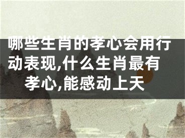 哪些生肖的孝心会用行动表现,什么生肖最有孝心,能感动上天