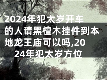 2024年犯太岁开车的人请黑檀木挂件到本地龙王庙可以吗,2024年犯太岁方位