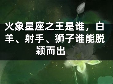 火象星座之王是谁，白羊、射手、狮子谁能脱颖而出 