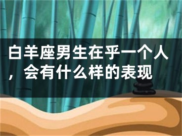 白羊座男生在乎一个人，会有什么样的表现 