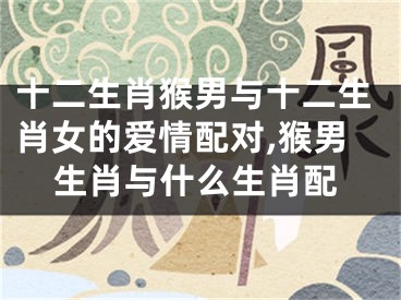 十二生肖猴男与十二生肖女的爱情配对,猴男生肖与什么生肖配