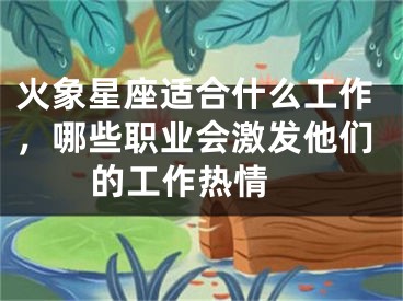 火象星座适合什么工作，哪些职业会激发他们的工作热情 