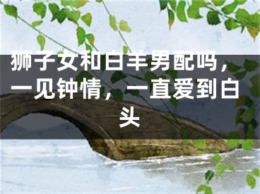 狮子女和白羊男配吗，一见钟情，一直爱到白头
