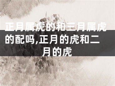 正月属虎的和三月属虎的配吗,正月的虎和二月的虎
