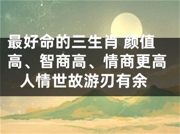 最好命的三生肖 颜值高、智商高、情商更高 人情世故游刃有余