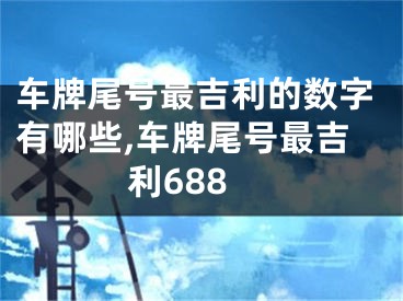 车牌尾号最吉利的数字有哪些,车牌尾号最吉利688