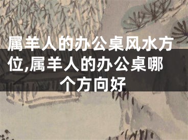 属羊人的办公桌风水方位,属羊人的办公桌哪个方向好