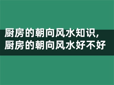 厨房的朝向风水知识,厨房的朝向风水好不好
