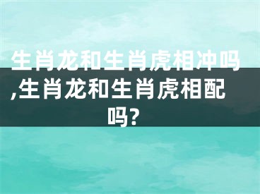 生肖龙和生肖虎相冲吗,生肖龙和生肖虎相配吗?