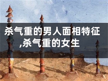 杀气重的男人面相特征,杀气重的女生