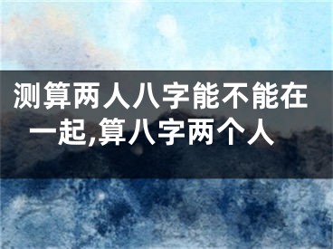 测算两人八字能不能在一起,算八字两个人