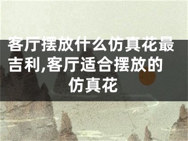 客厅摆放什么仿真花最吉利,客厅适合摆放的仿真花