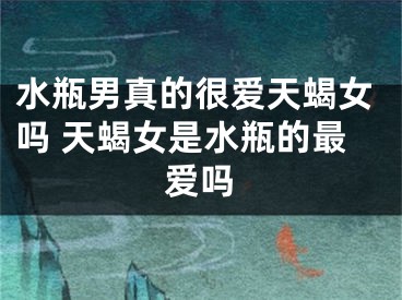 水瓶男真的很爱天蝎女吗 天蝎女是水瓶的最爱吗