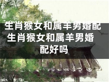 生肖猴女和属羊男婚配 生肖猴女和属羊男婚配好吗