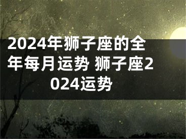 2024年狮子座的全年每月运势 狮子座2024运势
