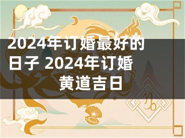 2024年订婚最好的日子 2024年订婚黄道吉日