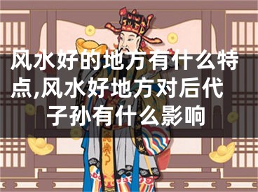 风水好的地方有什么特点,风水好地方对后代子孙有什么影响