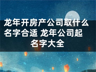 龙年开房产公司取什么名字合适 龙年公司起名字大全