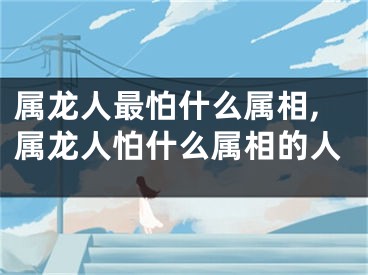 属龙人最怕什么属相,属龙人怕什么属相的人