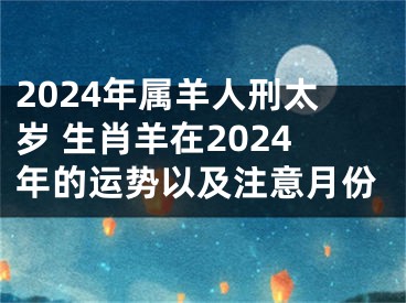 2024年属羊人刑太岁 生肖羊在2024年的运势以及注意月份
