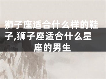 狮子座适合什么样的鞋子,狮子座适合什么星座的男生
