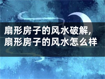 扇形房子的风水破解,扇形房子的风水怎么样