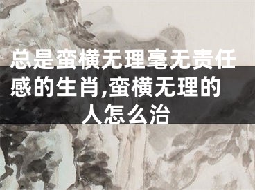 总是蛮横无理毫无责任感的生肖,蛮横无理的人怎么治