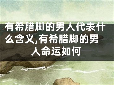 有希腊脚的男人代表什么含义,有希腊脚的男人命运如何