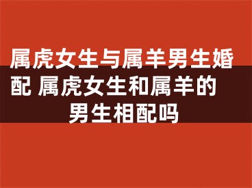 属虎女生与属羊男生婚配 属虎女生和属羊的男生相配吗