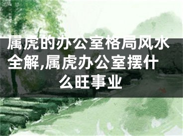 属虎的办公室格局风水全解,属虎办公室摆什么旺事业