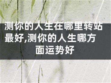 测你的人生在哪里转站最好,测你的人生哪方面运势好