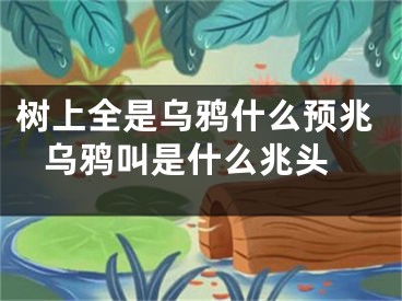 树上全是乌鸦什么预兆 乌鸦叫是什么兆头