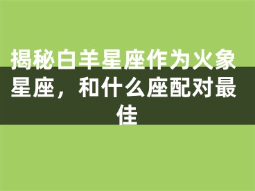 揭秘白羊星座作为火象星座，和什么座配对最佳