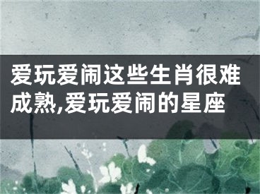 爱玩爱闹这些生肖很难成熟,爱玩爱闹的星座