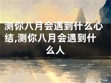 测你八月会遇到什么心结,测你八月会遇到什么人