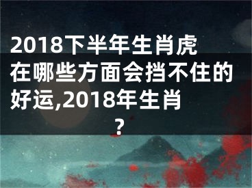 2018下半年生肖虎在哪些方面会挡不住的好运,2018年生肖?