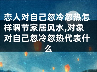 恋人对自己忽冷忽热怎样调节家居风水,对象对自己忽冷忽热代表什么
