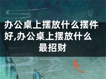 办公桌上摆放什么摆件好,办公桌上摆放什么最招财