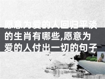愿意为爱的人回归平淡的生肖有哪些,愿意为爱的人付出一切的句子